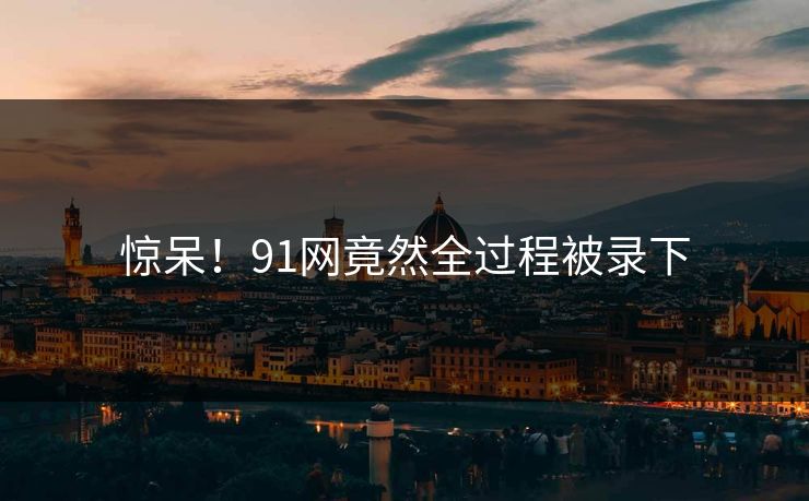 惊呆！91网竟然全过程被录下
