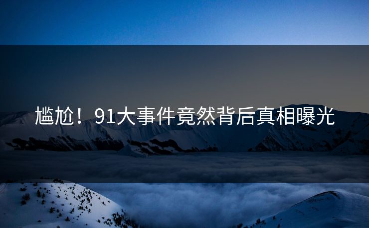 尴尬！91大事件竟然背后真相曝光