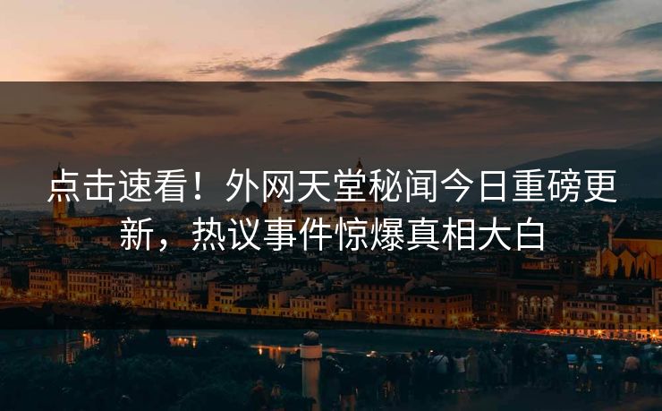 点击速看！外网天堂秘闻今日重磅更新，热议事件惊爆真相大白