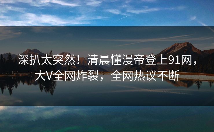 深扒太突然！清晨懂漫帝登上91网，大V全网炸裂，全网热议不断