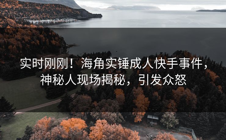实时刚刚！海角实锤成人快手事件，神秘人现场揭秘，引发众怒