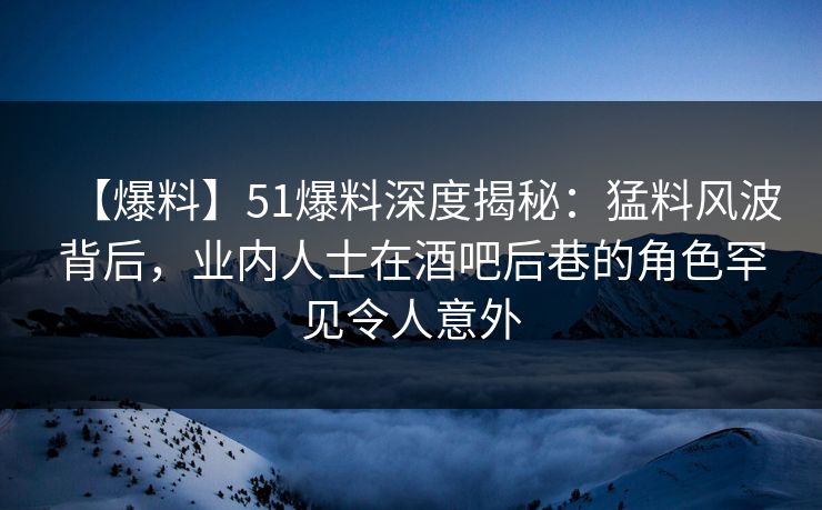 【爆料】51爆料深度揭秘：猛料风波背后，业内人士在酒吧后巷的角色罕见令人意外