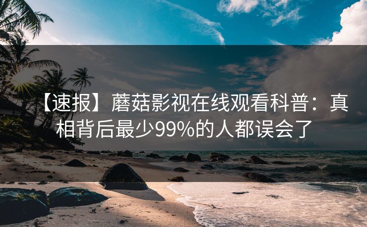【速报】蘑菇影视在线观看科普：真相背后最少99%的人都误会了