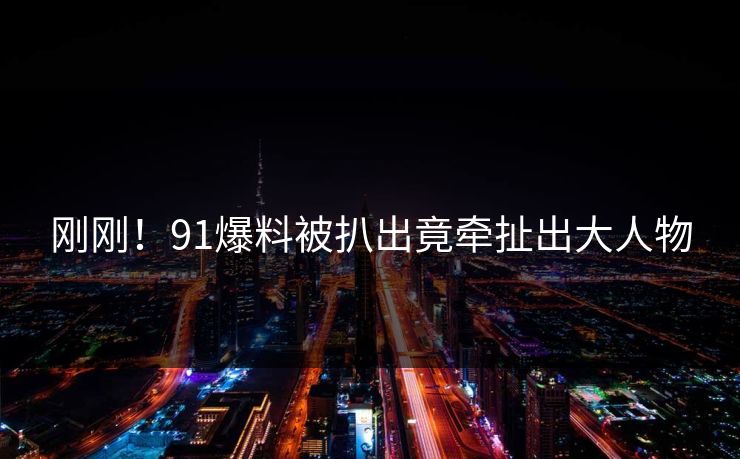 刚刚！91爆料被扒出竟牵扯出大人物
