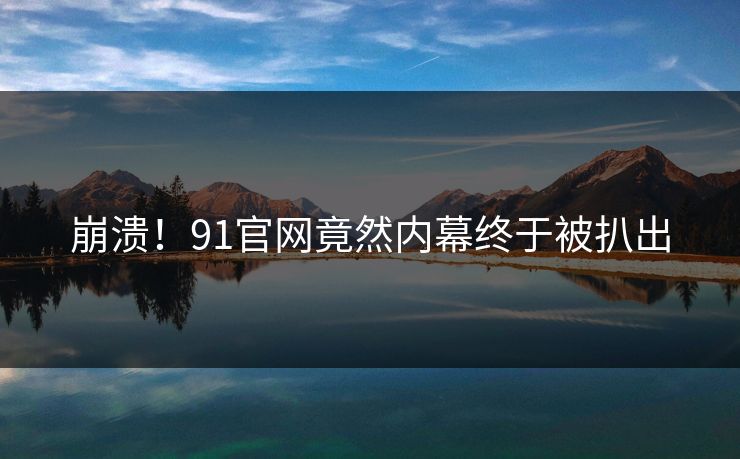 崩溃！91官网竟然内幕终于被扒出