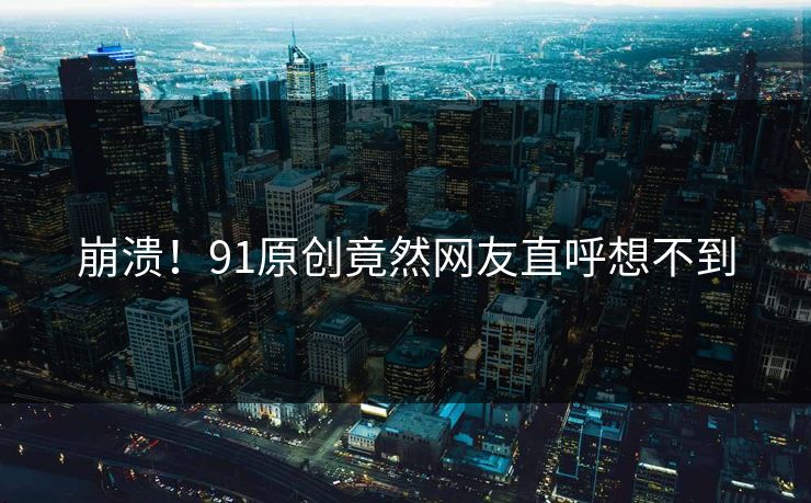崩溃！91原创竟然网友直呼想不到