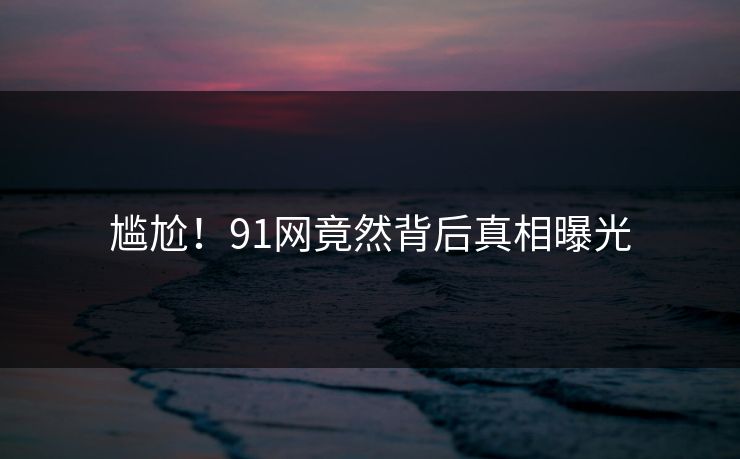 尴尬！91网竟然背后真相曝光