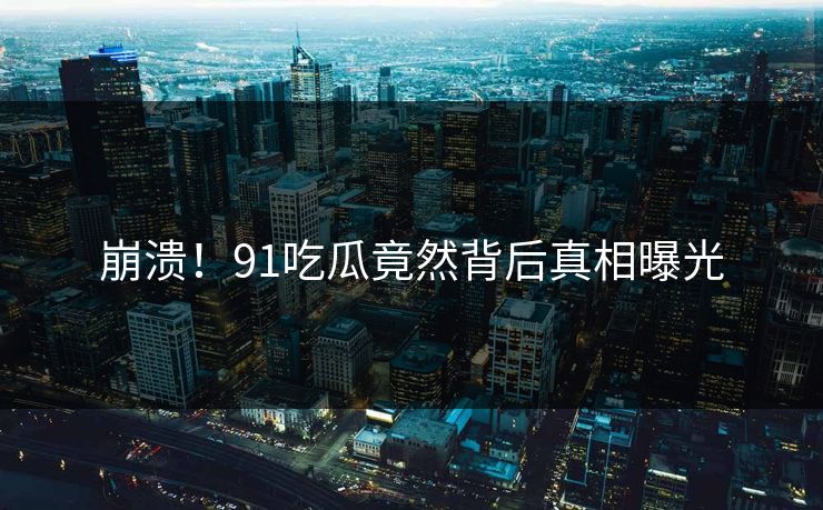 崩溃！91吃瓜竟然背后真相曝光