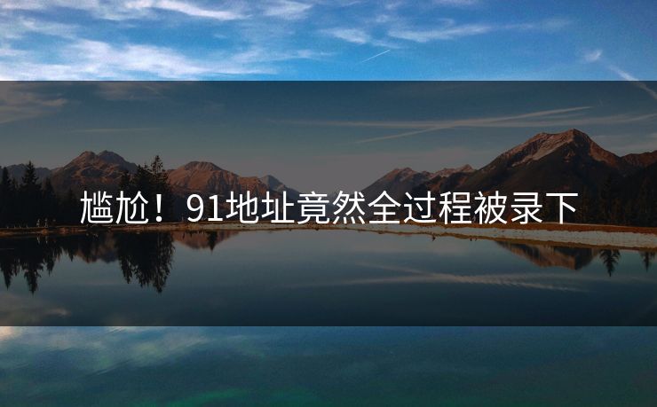 尴尬！91地址竟然全过程被录下