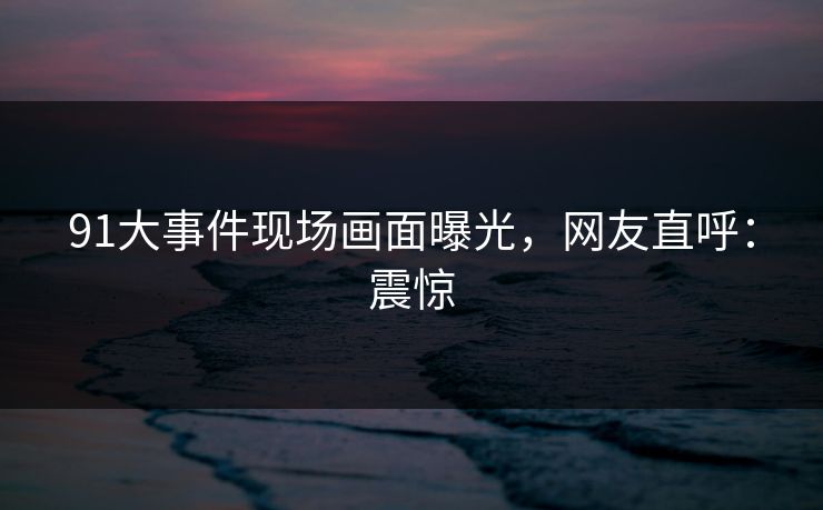 91大事件现场画面曝光，网友直呼：震惊