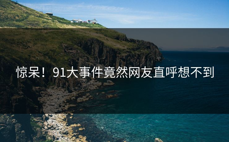 惊呆！91大事件竟然网友直呼想不到