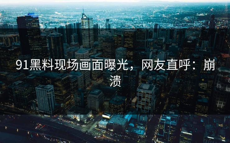 91黑料现场画面曝光，网友直呼：崩溃