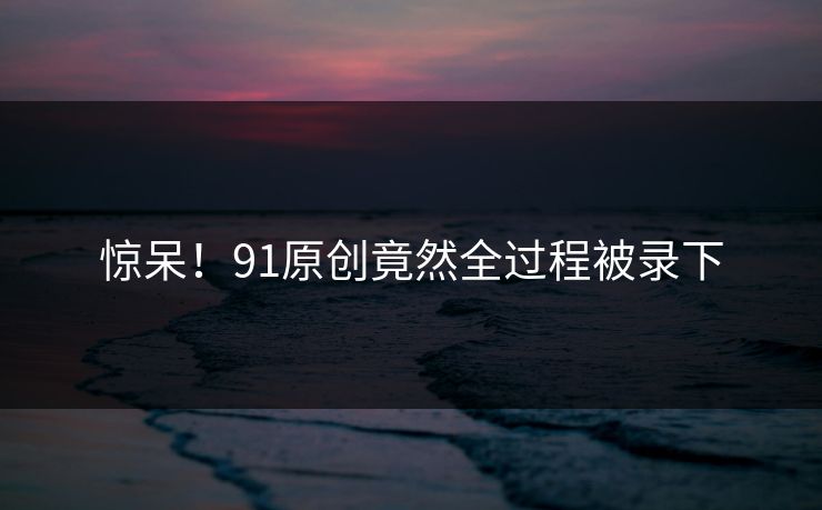 惊呆！91原创竟然全过程被录下