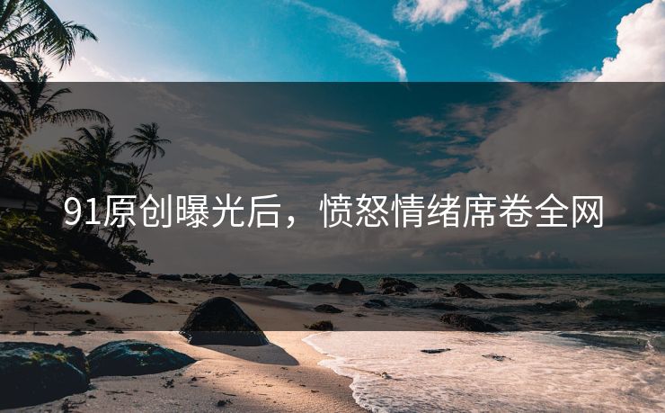 91原创曝光后，愤怒情绪席卷全网