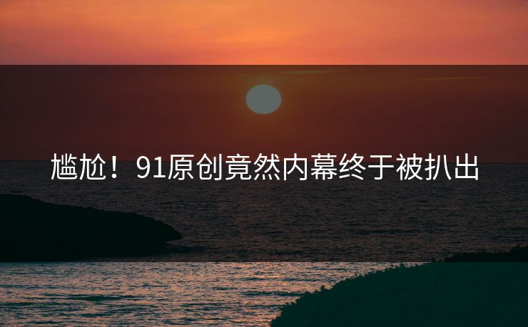 尴尬！91原创竟然内幕终于被扒出