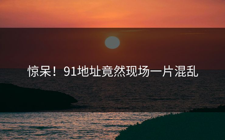 惊呆！91地址竟然现场一片混乱