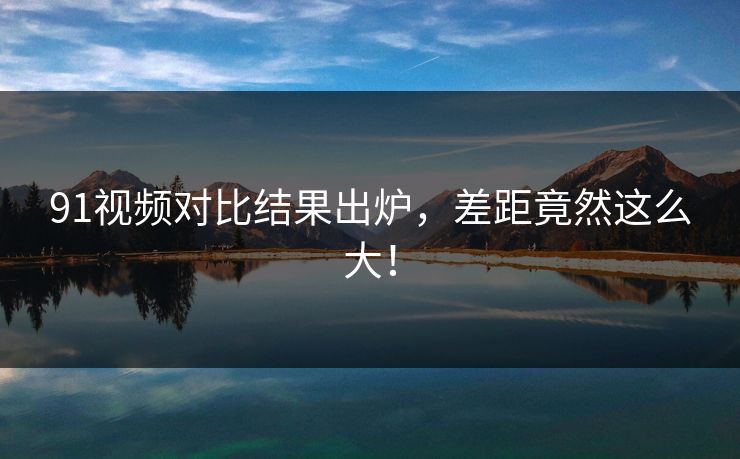 91视频对比结果出炉，差距竟然这么大！