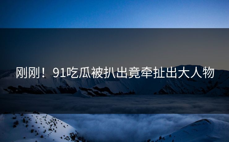 刚刚！91吃瓜被扒出竟牵扯出大人物