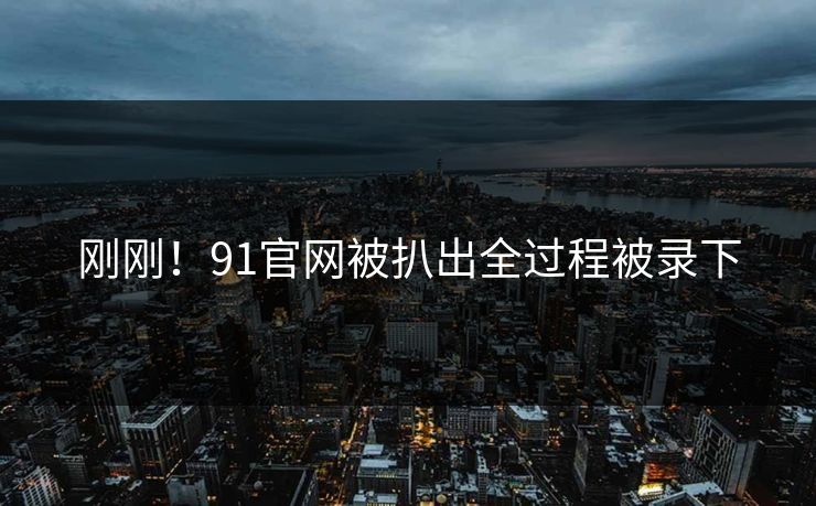 刚刚！91官网被扒出全过程被录下