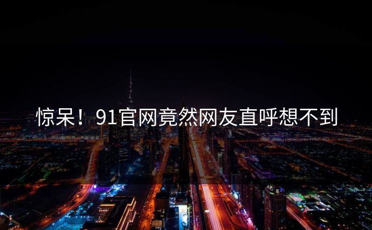 惊呆！91官网竟然网友直呼想不到