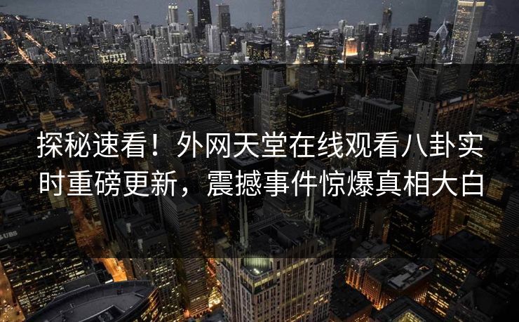 探秘速看！外网天堂在线观看八卦实时重磅更新，震撼事件惊爆真相大白