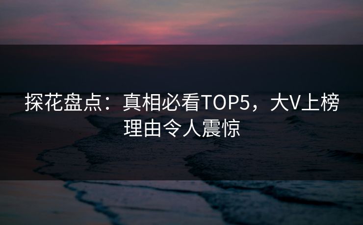 探花盘点：真相必看TOP5，大V上榜理由令人震惊