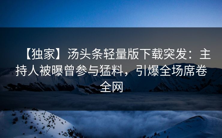 【独家】汤头条轻量版下载突发：主持人被曝曾参与猛料，引爆全场席卷全网