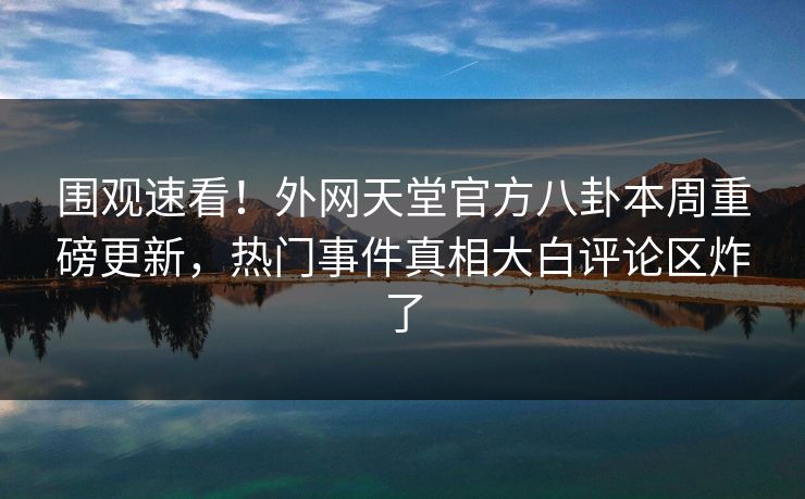 围观速看！外网天堂官方八卦本周重磅更新，热门事件真相大白评论区炸了