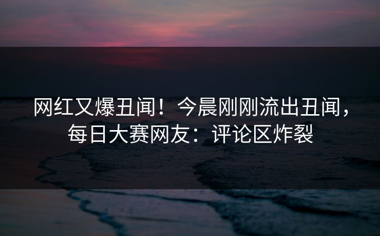 网红又爆丑闻！今晨刚刚流出丑闻，每日大赛网友：评论区炸裂