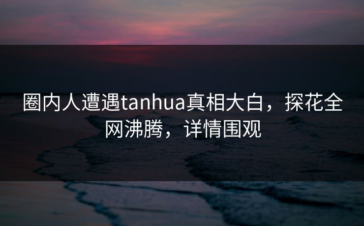 圈内人遭遇tanhua真相大白，探花全网沸腾，详情围观