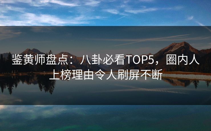 鉴黄师盘点：八卦必看TOP5，圈内人上榜理由令人刷屏不断
