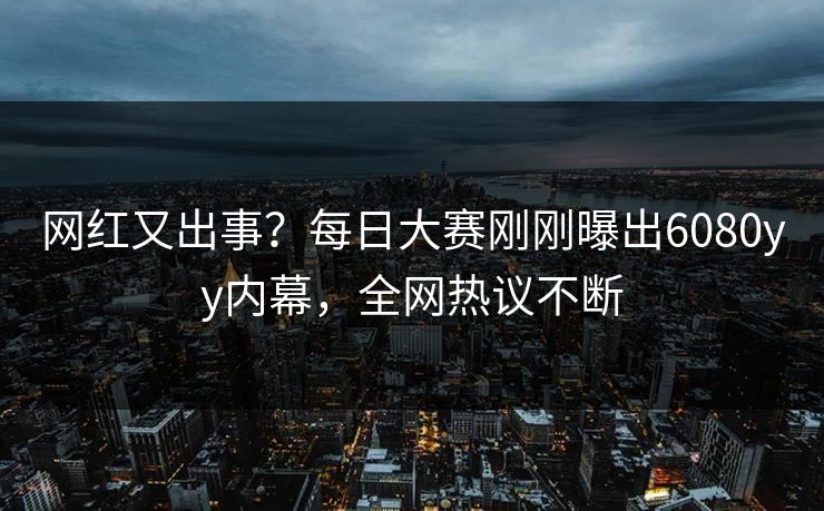 网红又出事？每日大赛刚刚曝出6080yy内幕，全网热议不断