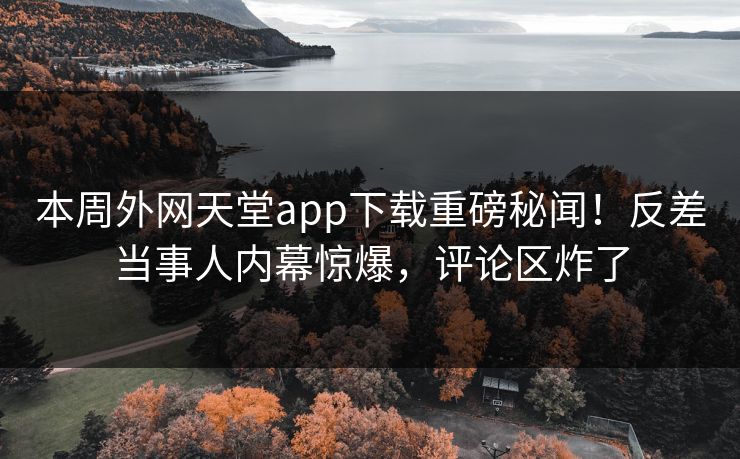 本周外网天堂app下载重磅秘闻！反差当事人内幕惊爆，评论区炸了