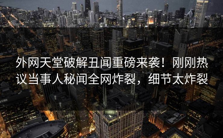 外网天堂破解丑闻重磅来袭！刚刚热议当事人秘闻全网炸裂，细节太炸裂