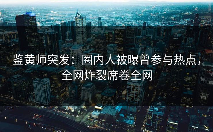 鉴黄师突发：圈内人被曝曾参与热点，全网炸裂席卷全网