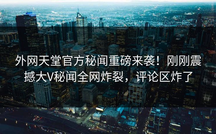 外网天堂官方秘闻重磅来袭！刚刚震撼大V秘闻全网炸裂，评论区炸了