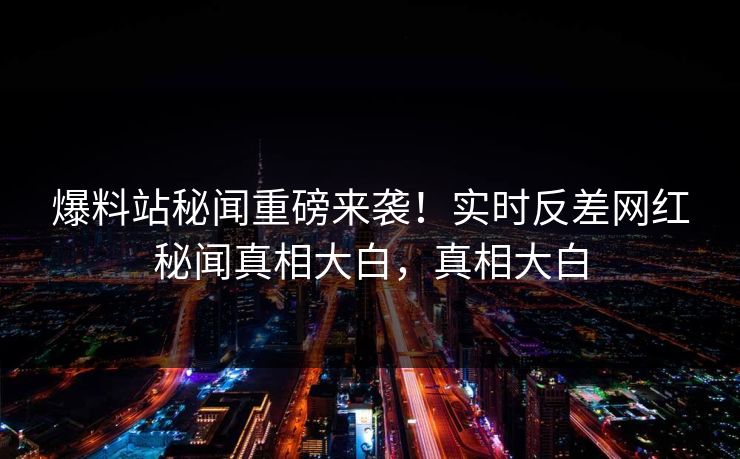 爆料站秘闻重磅来袭！实时反差网红秘闻真相大白，真相大白