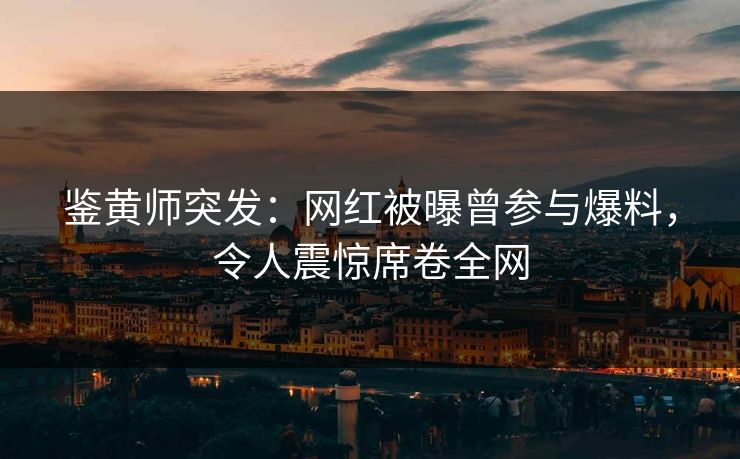 鉴黄师突发：网红被曝曾参与爆料，令人震惊席卷全网