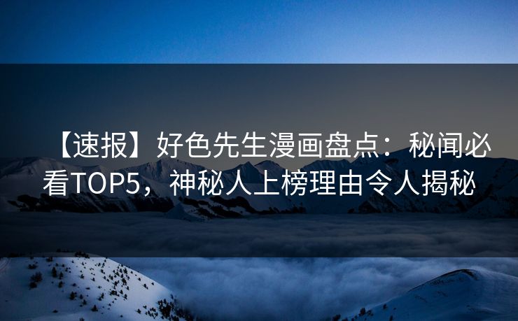 【速报】好色先生漫画盘点：秘闻必看TOP5，神秘人上榜理由令人揭秘