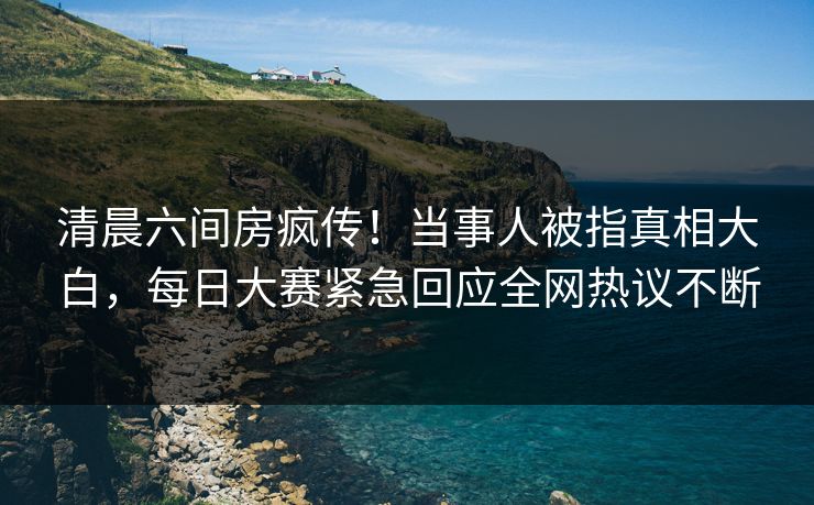 清晨六间房疯传！当事人被指真相大白，每日大赛紧急回应全网热议不断