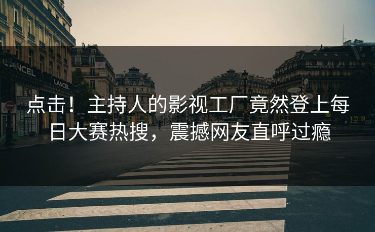点击！主持人的影视工厂竟然登上每日大赛热搜，震撼网友直呼过瘾