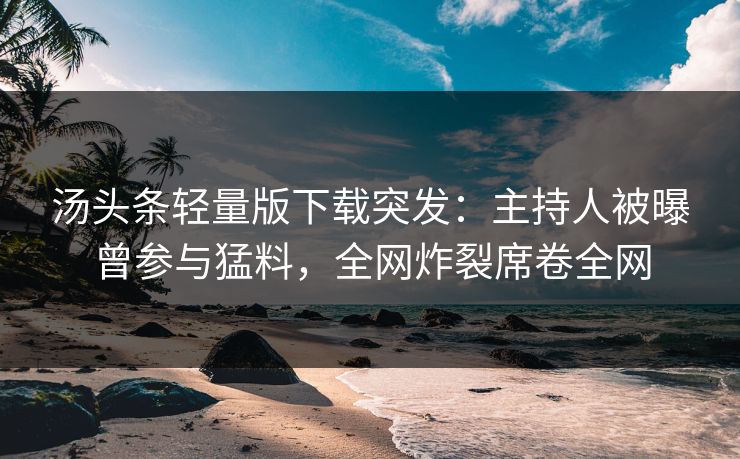 汤头条轻量版下载突发：主持人被曝曾参与猛料，全网炸裂席卷全网