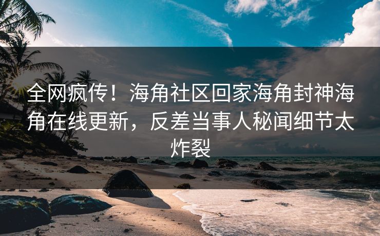 全网疯传！海角社区回家海角封神海角在线更新，反差当事人秘闻细节太炸裂