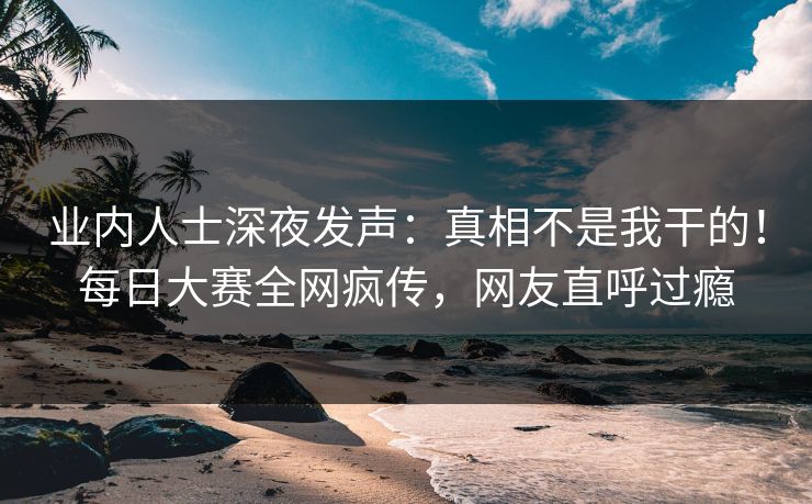 业内人士深夜发声：真相不是我干的！每日大赛全网疯传，网友直呼过瘾