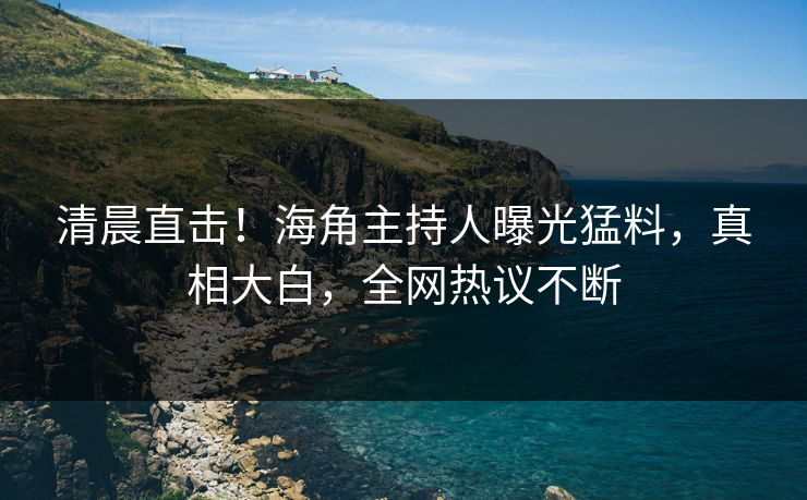 清晨直击！海角主持人曝光猛料，真相大白，全网热议不断
