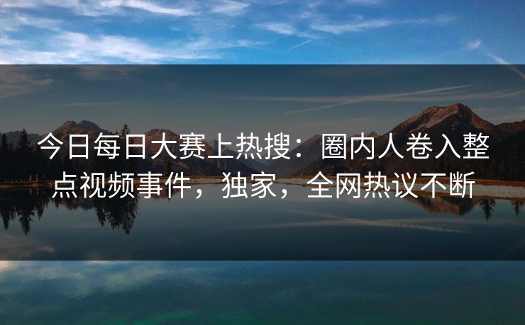今日每日大赛上热搜：圈内人卷入整点视频事件，独家，全网热议不断