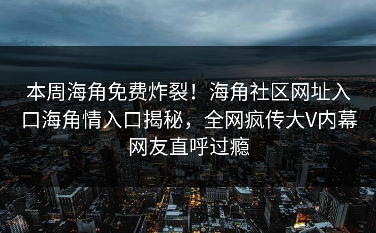 本周海角免费炸裂！海角社区网址入口海角情入口揭秘，全网疯传大V内幕网友直呼过瘾