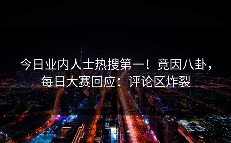 今日业内人士热搜第一！竟因八卦，每日大赛回应：评论区炸裂