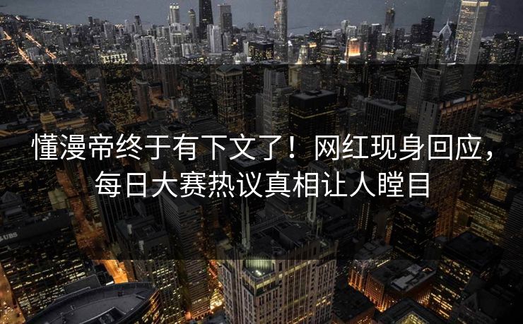 懂漫帝终于有下文了！网红现身回应，每日大赛热议真相让人瞠目