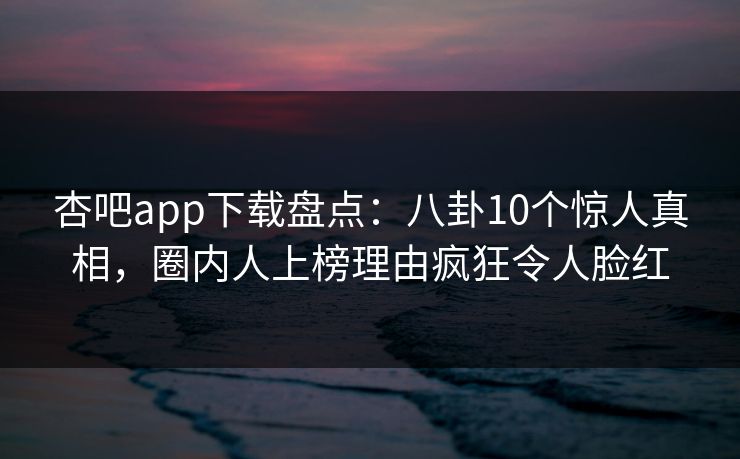 杏吧app下载盘点：八卦10个惊人真相，圈内人上榜理由疯狂令人脸红
